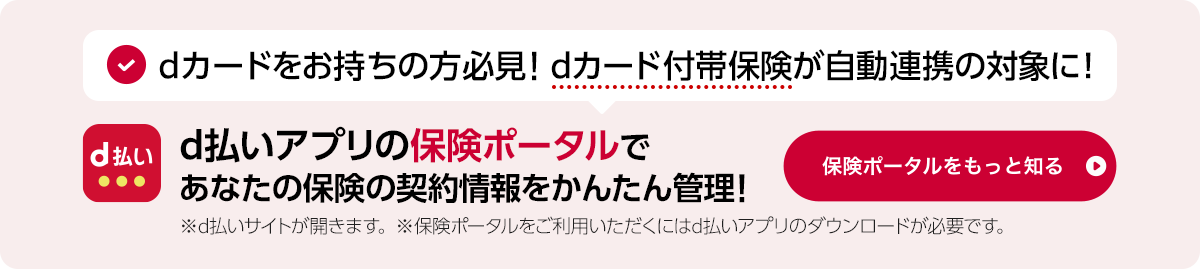 dカードをお持ちの方必見！dカード付帯保険が自動連携の対象に！d払いアプリの保険ポータルであなたの保険の契約情報をかんたん管理！※d払いサイトが開きます。※保険ポータルをご利用いただくにはd払いアプリのダウンロードが必要です。保険ポータルをもっと見る