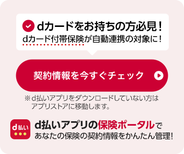 dカードをお持ちの方必見！dカード付帯保険が自動連携の対象に！d払いアプリの保険ポータルであなたの保険の契約情報をかんたん管理！※d払いサイトが開きます。※保険ポータルをご利用いただくにはd払いアプリのダウンロードが必要です。保険ポータルをもっと見る