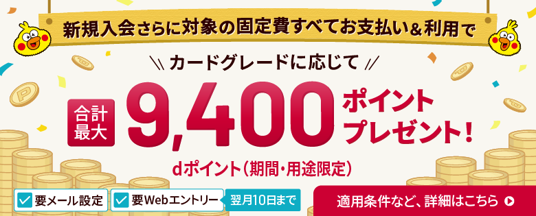 要メール設定 要Webエントリー 翌月10日まで 新規入会さらに対象の固定費すべてお支払い＆利用で カードグレードに応じて 合計最大9,400ポイントdポイント（期間・用途限定）プレゼント！ dカード新規入会特典 新規入会で最大2,000ポイント＋dカード固定費支払特典 対象の固定費すべてお支払いで合計最大2,400ポイント＋dカード利用特典 対象決済5回以上で最大5,000ポイント 適用条件等、詳細はこちら