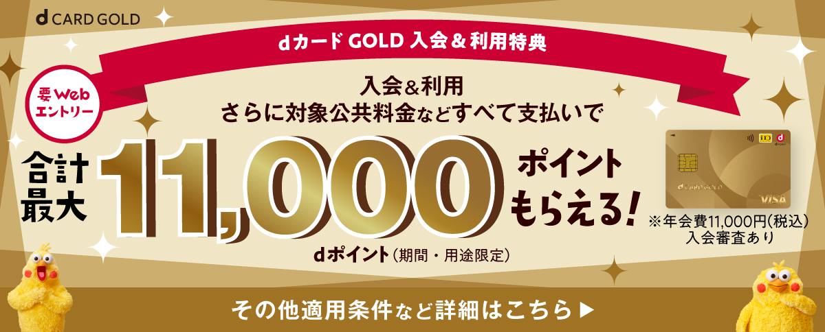 dカード GOLD入会＆利用特典 要Webエントリー 入会＆利用 さらに対象公共料金などすべて支払いで 合計最大11,000ポイントもらえる！dポイント（期間・用途限定）※年会費11,000円（税込）入会審査あり その他適用条件など詳細はこちら