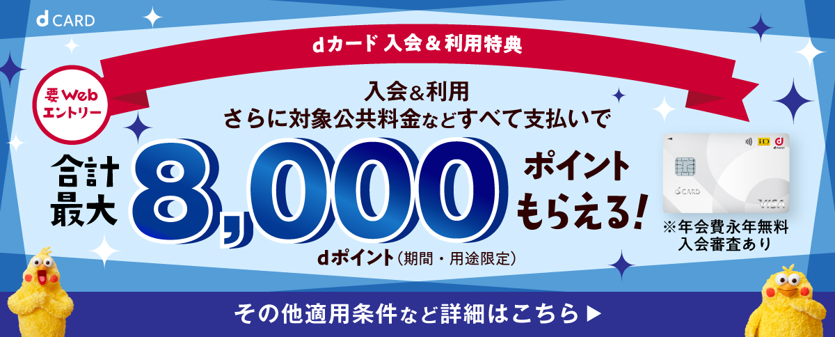 dカード 入会＆利用特典 要Webエントリー 入会＆利用 さらに対象公共料金などすべて支払いで 合計最大8,000ポイントもらえる！dポイント（期間・用途限定）※年会費永年無料 入会審査あり その他適用条件など詳細はこちら