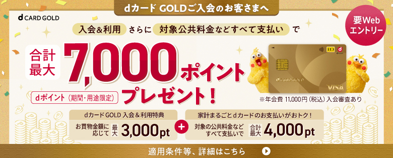 dカード GOLDご入会のお客さまへ 要Webエントリー 入会＆利用さらに対象公共料金などすべて支払いで合計最大7,000ポイントプレゼント！ dポイント（期間・用途限定）dカードGOLD 入会&利用特典 お買物金額に応じて 最大3,000pt＋家計まるごとdカードのお支払いがおトク！ 対象の公共料金などすべて支払いで 合計最大4,000pt 適用条件等、詳細はこちら