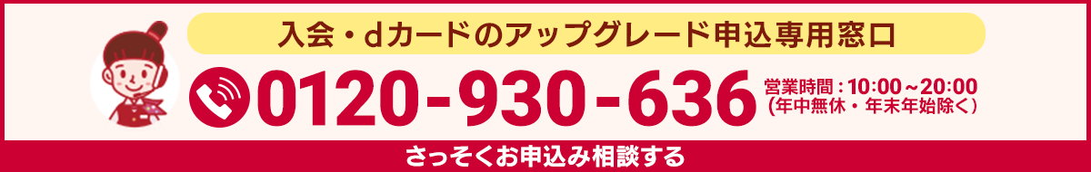 入会・dカードのアップグレード申込専用窓口 0120-930-636 営業時間：10:00～20:00（年中無休・年末年始除く） さっそくお申込み相談する