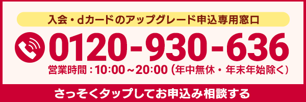 入会・dカードのアップグレード申込専用窓口 0120-930-636 営業時間：10:00～20:00（年中無休・年末年始除く） さっそくお申込み相談する