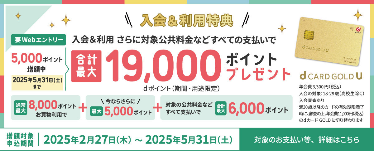 入会＆利用特典 要Webエントリー 入会＆利用さらに対象公共料金などすべての支払いで合計最大19,000ポイントプレゼント dポイント（期間・用途限定） 5,000ポイント増額中 2025年5月31日（土）まで 通常最大8,000ポイントお買物利用で+今ならさらに最大5,000ポイント+対象の公共料金などすべて支払いで合計最大6,000ポイント 増額対象申込期間2025年2月27日（木）～2025年5月31日（土） 対象のお支払い等、詳細はこちら