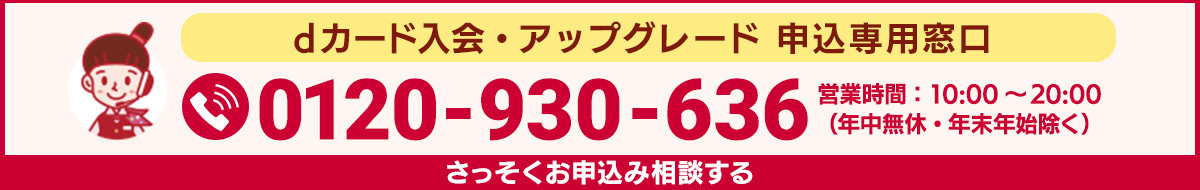 dカード入会・アップグレード申込専用窓口 0120-930-636 営業時間：10:00～20:00（年中無休・年末年始除く） さっそくお申込み相談する