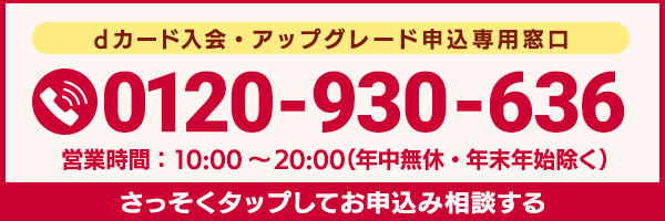 dカード入会・アップグレード申込専用窓口 0120-930-636 営業時間：10:00～20:00（年中無休・年末年始除く） さっそくお申込み相談する