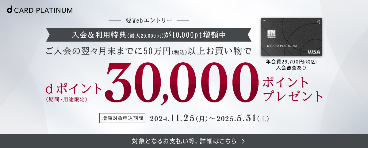 dカード PLATINUM 要Webエントリー 入会＆利用特典（最大20,000pt）が10,000pt増額中 ご入会の翌々月末までに50万円（税込）以上お買い物で dポイント（期間・用途限定）30,000ポイントプレゼント 増額対象申込期間 2024.11.25（月）～2025.5.31（土）対象となるお支払い等、詳細はこちら 年会費29,700円（税込）入会審査あり