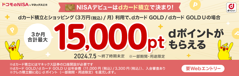 ドコモのNISA byマネックス証券 dPOINT NISAデビューはdカード積立で決まり！ dカード積立とショッピング（3万円（税込）/月）利用で、dカード GOLD / dカード GOLD Uの場合 3か月合計最大15,000pt dポイントがもらえる 2024.7.5～終了時期未定 ※一部期間・用途限定 要Webエントリー ※dカード積立にはマネックス証券の口座開設が必要です ※dカード GOLD / dカード GOLD Uは年会費（11,000円（税込）/ 3,300円（税込））、入会審査あり ※クレカ積立額に応じdポイント（一部期間・用途限定）を還元します。