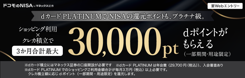 ドコモのNISA byマネックス証券 要Webエントリー dカード PLATINUMでNISAの還元ポイントも、プラチナ級。ショッピング利用×クレカ積立で 3か月合計最大30,000pt dポイントがもらえる（一部期間・用途限定）※dカード積立にはマネックス証券の口座開設が必要です ※dカード PLATINUMは年会費（29,700円（税込））、入会審査あり ※dカード PLATINUMでのショッピングご利用金額合計が毎月3万円（税込）以上必要です。 クレカ積立額に応じdポイント（一部期間・用途限定）を還元します