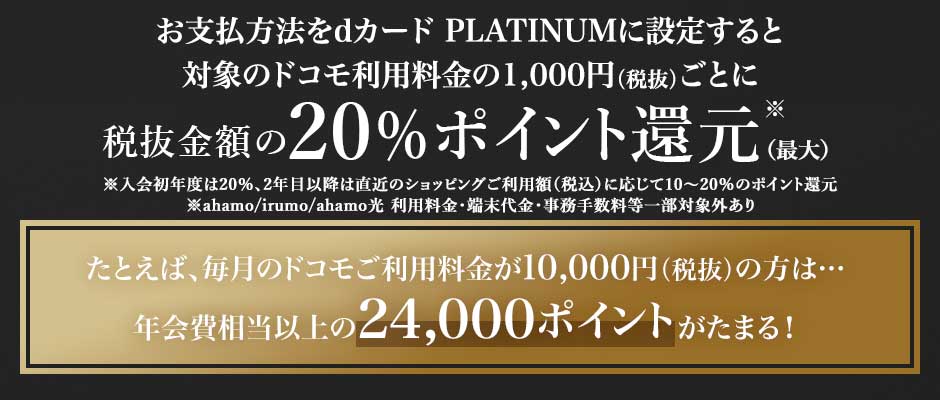 お支払方法をdカード PLATINUMに設定すると対象のドコモ利用料金の1,000円（税抜）ごとに税抜金額の20％ポイント還元※(初年度) ※入会初年度は20％、2年目以降は直近のショッピングご利用額（税込）に応じて10～20％のポイント還元 ※ahamo/irumo/ahamo光 利用料金・端末代金・事務手数料等一部対象外あり