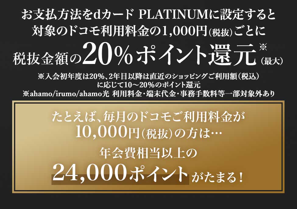 お支払方法をdカード PLATINUMに設定すると対象のドコモ利用料金の1,000円（税抜）ごとに税抜金額の20％ポイント還元※(初年度) ※入会初年度は20％、2年目以降は直近のショッピングご利用額（税込）に応じて10～20％のポイント還元 ※ahamo/irumo/ahamo光 利用料金・端末代金・事務手数料等一部対象外あり