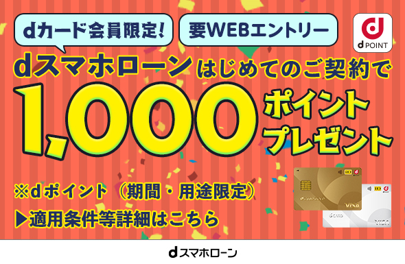 dカード会員限定！ 要WEBエントリー dスマホローンはじめてのご契約で1,000ポイントプレゼント ※dポイント（期間・用途限定） ▶適用条件等詳細はこちら dスマホローン dPOINT