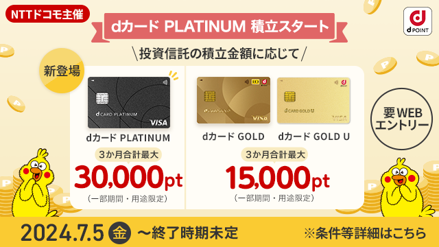 NTTドコモ主催 dPOINT dカード PLATINUM 積立スタート 投資信託の積立金額に応じて 新登場 dカード PLATINUM 3か月合計最大30,000pt（一部期間・用途限定）dカード GOLD dカード GOLD U 3か月合計最大15,000pt（一部期間・用途限定）要WEBエントリー 2024.7.5金～終了時期未定 ※条件等詳細はこちら