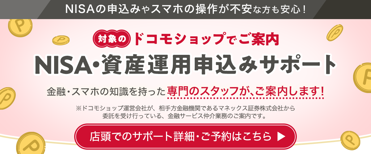 NISAの申込みやスマホの操作が不安な方も安心！ 対象のドコモショップでご案内 NISA・資産運用申込みサポート 金融・スマホの知識を持った専門のスタッフが、ご案内します！ ※ドコモショップ運営会社が、相手方金融機関であるマネックス証券株式会社から委託を受け行っている、金融サービス仲介業務のご案内です。 店頭でのサポート詳細・ご予約はこちら