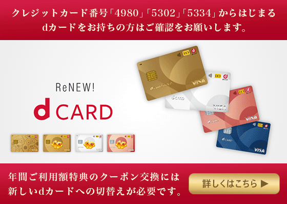 クレジットカード番号「4980」「5302」「5334」からはじまるdカードをお持ちの方はご確認をお願いします。 年間ご利用額特典のクーポン交換には新しいdカードへの切替えが必要です。 詳しくはこちら