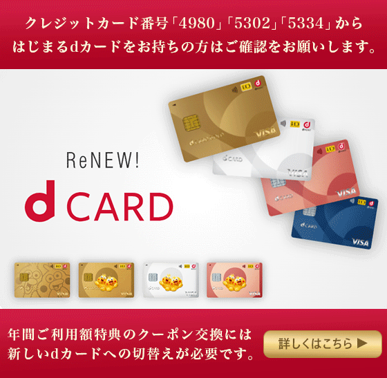 クレジットカード番号「4980」「5302」「5334」からはじまるdカードをお持ちの方はご確認をお願いします。 年間ご利用額特典のクーポン交換には新しいdカードへの切替えが必要です。 詳しくはこちら
