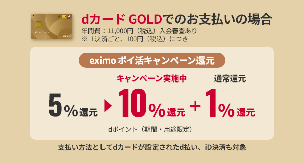 dカード GOLDでのお支払いの場合 年間費：11,000円（税込）入会審査あり ※1決済ごと、100円（税込）につきeximo ポイ活キャンペーン還元5%還元キャンペーン実施中10%還元+通常還元1%還元 dポイント（期間・用途限定）支払い方法としてdカードが設定されたd払い、iD決済も対象