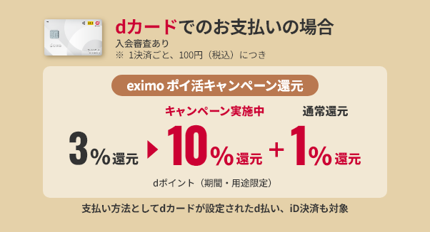 dカードでのお支払いの場合 入会審査あり ※1決済ごと、100円（税込）につきeximo ポイ活キャンペーン還元3%還元キャンペーン実施中10%還元+通常還元1%還元 dポイント（期間・用途限定）支払い方法としてdカードが設定されたd払い、iD決済も対象