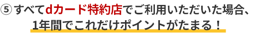 ⑤すべてdカード特約店でご利用いただいた場合、1年間でこれだけポイントがたまる！