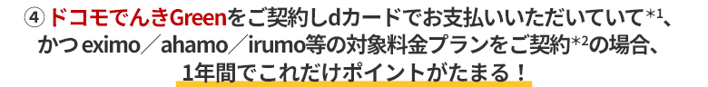 ④ドコモでんきGreenをご契約しdカードでお支払いいただいていて＊1、かつ eximo／ahamo／irumo等の対象料金プランをご契約＊2の場合、1年間でこれだけポイントがたまる！