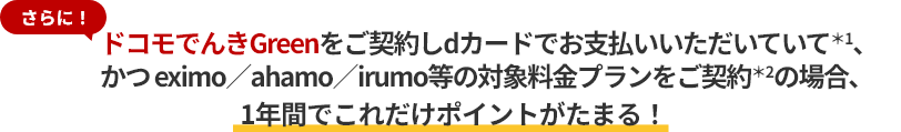 さらに！ドコモでんきGreenをご契約しdカードでお支払いいただいていて＊1、かつ eximo／ahamo／irumo等の対象料金プランをご契約＊2の場合、1年間でこれだけポイントがたまる！