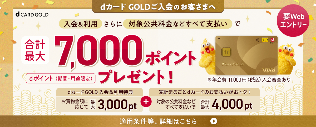 dカード GOLDご入会のお客さまへ 要Webエントリー 入会＆利用さらに対象公共料金などすべて支払いで合計最大7,000ポイントプレゼント！ dポイント（期間・用途限定）dカードGOLD 入会&利用特典 お買物金額に応じて 最大3,000pt＋家計まるごとdカードのお支払いがおトク！ 対象の公共料金などすべて支払いで 合計最大4,000pt 適用条件等、詳細はこちら