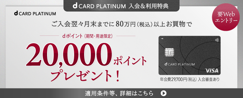 dCARD PLATINUM 入会＆利用特典 要Webエントリー ご入会翌々月末までに80万円（税込）以上お買物で dポイント（期間・用途限定）20,000ポイントプレゼント！ 年会費29,700円（税込）入会審査あり 適用条件等、詳細はこちら