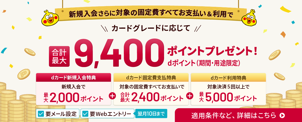 要メール設定 要Webエントリー 翌月10日まで 新規入会さらに対象の固定費すべてお支払い＆利用で カードグレードに応じて 合計最大9,400ポイントdポイント（期間・用途限定）プレゼント！ dカード新規入会特典 新規入会で最大2,000ポイント＋dカード固定費支払特典 対象の固定費すべてお支払いで合計最大2,400ポイント＋dカード利用特典 対象決済5回以上で最大5,000ポイント 適用条件等、詳細はこちら