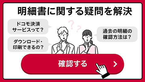 明細書に関する疑問を解決 ドコモ決済サービスって？ ダウンロード・印刷できるの？ 過去の明細の確認方法は？ 確認する