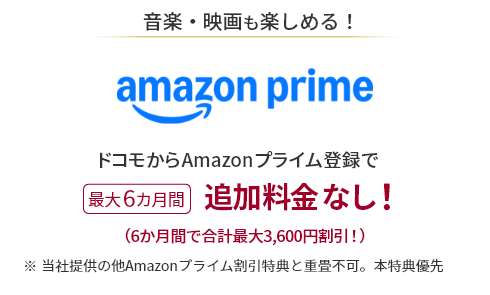 音楽・映画も楽しめる！ amazon prime ドコモからAmazonプライム登録で 最大6カ月間追加料金なし！（6か月間で合計最大3,600円割引！）※当社提供の他Amazonプライム割引特典と重畳不可。本特典優先