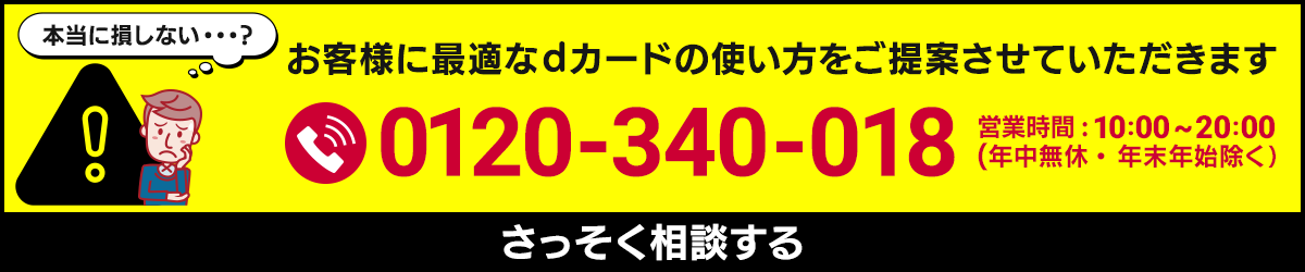 本当に損しない…？ お客様に最適なdカードの使い方をご提案させていただきます 0120-340-018 営業時間：10:00～20:00（年中無休・年末年始除く） さっそく相談する