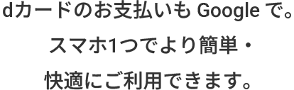 dカードのお支払いも Google で。スマホ1つでより簡単・快適にご利用できます。