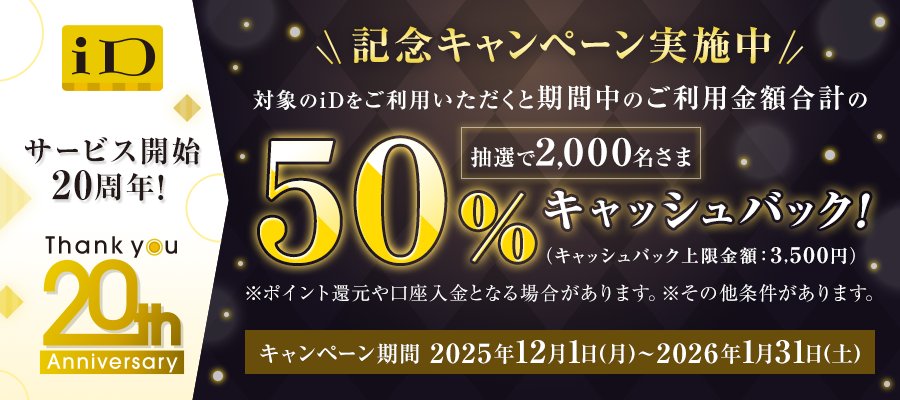 iD サービス開始 20周年！ Thankyou 20th Anniversary 記念キャンペーン実施中 対象のiDをご利用いただくと期間中のご利用金額合計の50%抽選で2,000名さまキャッシュバック！（キャッシュバック上限金額：3,500円） ※ポイント還元や口座入金となる場合があります。※その他条件があります。 キャンペーン期間 2025年12月1日（月）～2026年1月31日（土）