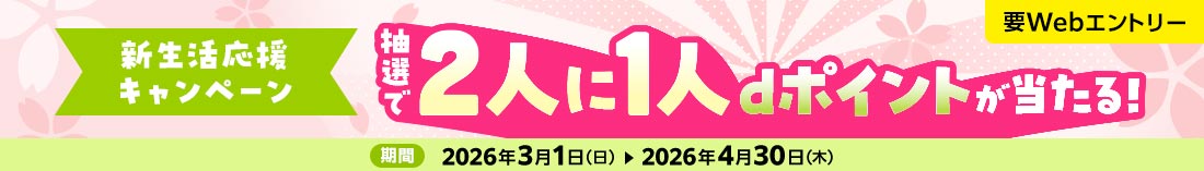 新生活応援キャンペーン 要Webエントリー 抽選で2人に1人dポイントが当たる！ 期間 2026年3月1日（日） 2026年4月30日（木）