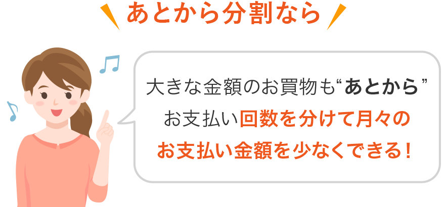 あとから分割なら 大きな金額のお買物もあとからお支払い回数を分けて月々のお支払い金額を少なくできる!