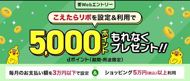 要Webエントリー こえたらリボを設定＆利用で 5,000ポイント もれなくプレゼント!! dポイント（期間・用途限定） 毎月のお支払い額を3万円以下で設定 ＆ ショッピング5万円（税込）以上利用
