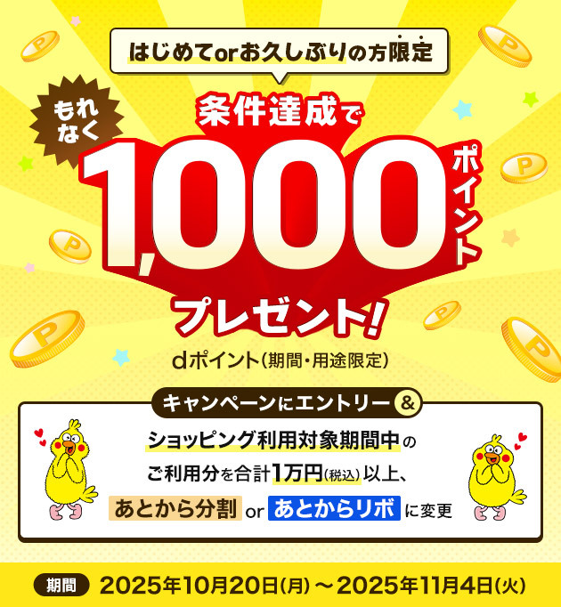 はじめてorお久しぶりの方限定 条件達成でもれなく1,000ポイントプレセント！dポイント（期間・用途限定） キャンペーンにエントリー＆ショッピング利用対象期間中のご利用分を合計1万円（税込）以上、あとから分割orあとからリボに変更 期間 2025年10月20日（月）～2025年11月4日（火）