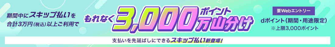 要Webエントリー 期間中にスキップ払いを合計3万円（税込）以上ご利用でもれなく3,000万ポイント山分け dポイント（期間・用途限定） ※上限3,000ポイント 支払いを先延ばしにできるスキップ払い新登場！