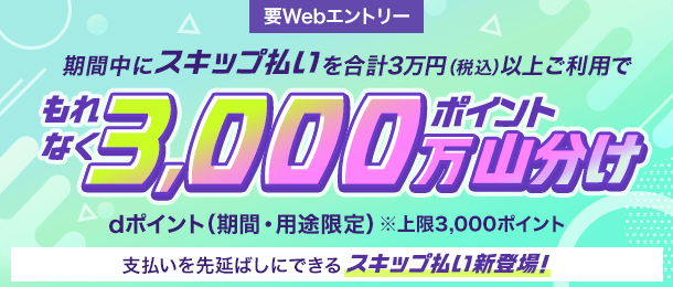 要Webエントリー 期間中にスキップ払いを合計3万円（税込）以上ご利用でもれなく3,000万ポイント山分け dポイント（期間・用途限定） ※上限3,000ポイント 支払いを先延ばしにできるスキップ払い新登場！