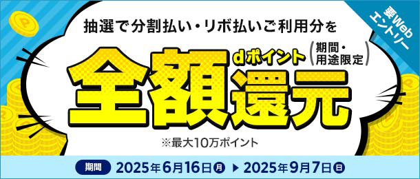 抽選で分割払い・リボ払いご利用分を全額還元 dポイント（期間・用途限定） ※最大10万ポイント 期間 2025年6月16日（月）～2025年9月7日（日）要Webエントリー