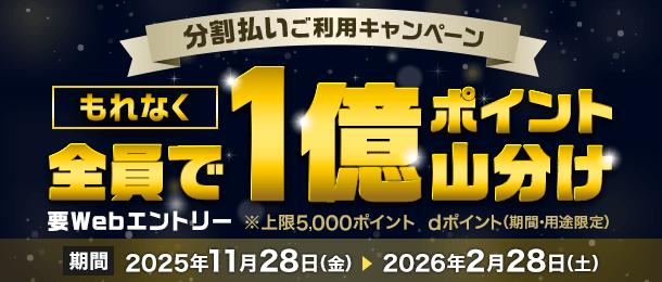分割払いご利用キャンペーン もれなく全員で1億ポイント山分け 要Webエントリー ※上限5,000ポイント dポイント（期間・用途限定） 期間 2025年11月28日（金） 2026年2月28日（土）