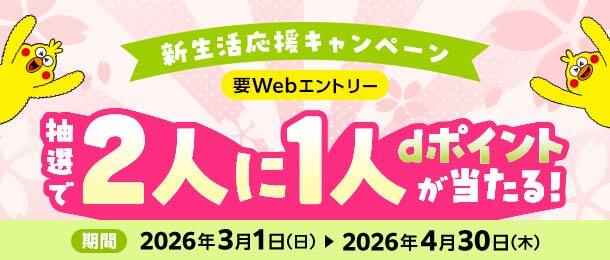 新生活応援キャンペーン 要Webエントリー 抽選で2人に1人dポイントが当たる！ 期間 2026年3月1日（日）～2026年4月30日（木）