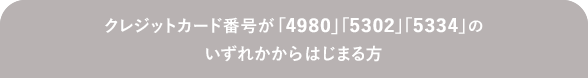 クレジットカード番号が「4980」「5302」「5334」のいずれかからはじまる方