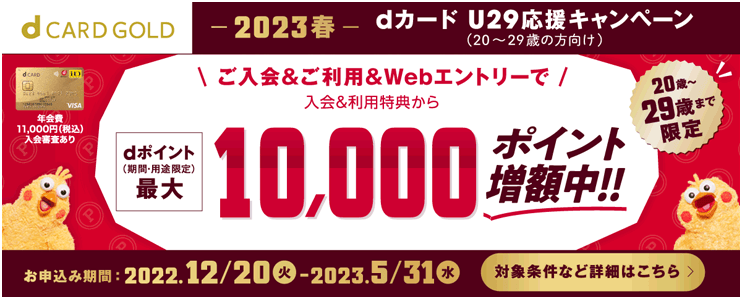 dCARD GOLD -2023春- dカード U29応援キャンペーン（20～29歳の方向け） 年会費11,000円（税込）入会審査あり ご入会＆ご利用＆Webエントリーで 入会＆利用特典から dポイント（期間・用途限定）最大 10,000ポイント増額中！！ 20歳～29歳まで限定 お申込み期間：2022.12/20（火）-2023.5/31（水） 対象条件など詳細はこちら