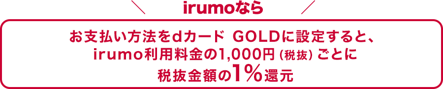 irumoなら お支払い方法をdカード GOLDに設定すると、irumo利用料金の1,000円（税抜）ごとに税抜金額の1%還元