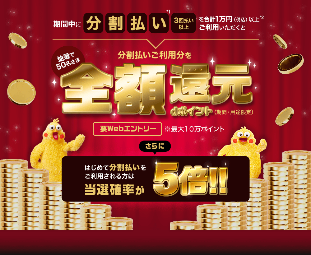 期間中に分割払い*1 3回払い以上を合計1万円（税込）以上*2ご利用いただくと抽選で50名さま 分割払いご利用分を全額還元 dポイント（期間・用途限定）要Webエントリー※最大10万ポイント さらにはじめて分割払いをご利用される方は当選確率が5倍!!