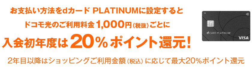 お支払い方法をdカード  PLATINUMに設定するとドコモ光のご利用料金1,000円（税抜）ごとに入会初年度は20%ポイント還元！ 2年目以降はショッピングご利用金額（税込）に応じて最大20％ポイント還元