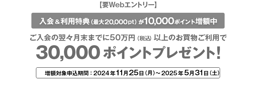 要Webエントリー 入会＆利用特典（最大20,000pt）が10,000ポイント増額中 ご入会の翌々月末までに50万円（税込）以上のお買物ご利用で30,000ポイントプレゼント! 増額対象申込期間：2024年11月25日（月）～2025年5月31日（土）