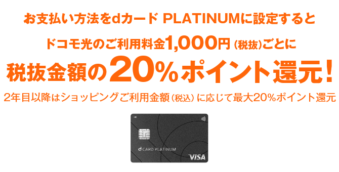 お支払い方法をdカード  PLATINUMに設定するとドコモ光のご利用料金1,000円（税抜）ごとに入会初年度は20%ポイント還元！ 2年目以降はショッピングご利用金額（税込）に応じて最大20％ポイント還元